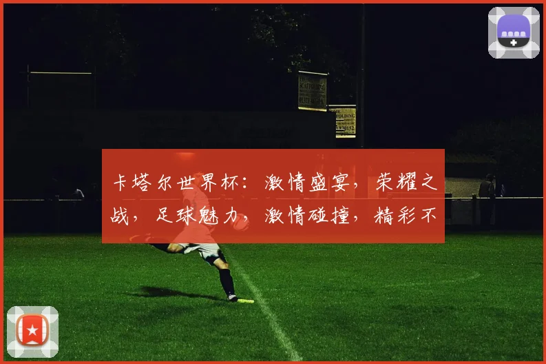 卡塔尔世界杯：激情盛宴，荣耀之战，足球魅力，激情碰撞，精彩不容错过
