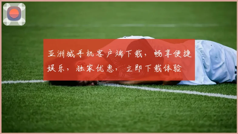 亚洲城手机客户端下载，畅享便捷娱乐，独家优惠，立即下载体验