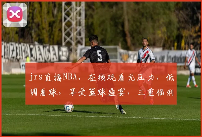 jrs直播NBA，在线观看无压力，低调看球，享受篮球盛宴，三重福利等你来